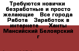 Требуются новички, безработные и просто желающие - Все города Работа » Заработок в интернете   . Ханты-Мансийский,Белоярский г.